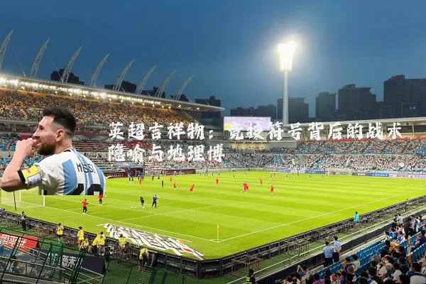 英超吉祥物：竞技符号背后的战术隐喻与地理博弈