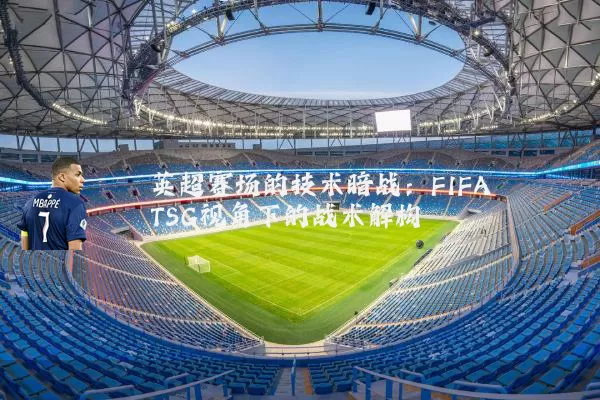 英超赛场的技术暗战：FIFA TSG视角下的战术解构
